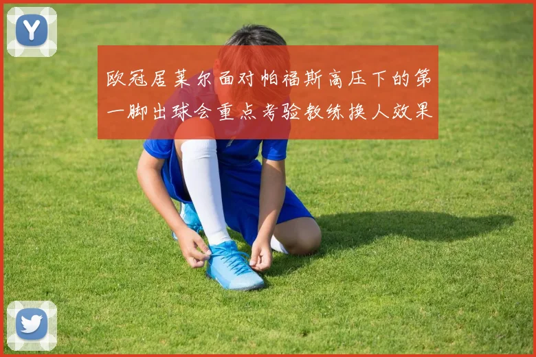 欧冠居莱尔面对帕福斯高压下的第一脚出球会重点考验教练换人效果
