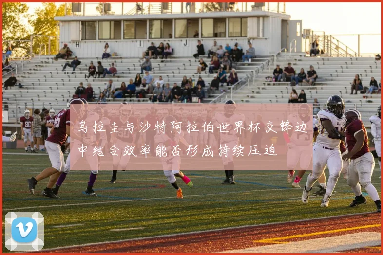 乌拉圭与沙特阿拉伯世界杯交锋边中结合效率能否形成持续压迫