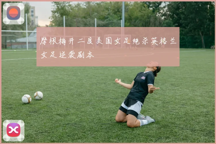 摩根梅开二度美国女足绝杀英格兰女足逆袭剧本