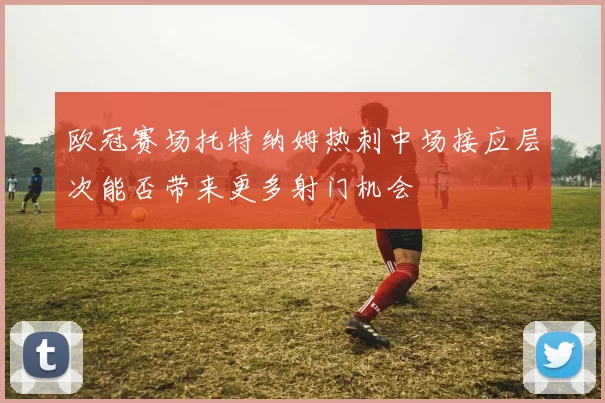 欧冠赛场托特纳姆热刺中场接应层次能否带来更多射门机会