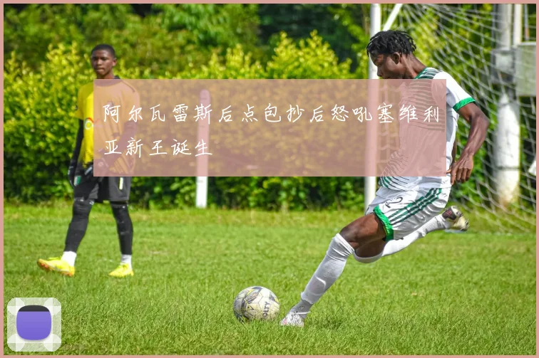 阿尔瓦雷斯后点包抄后怒吼塞维利亚新王诞生
