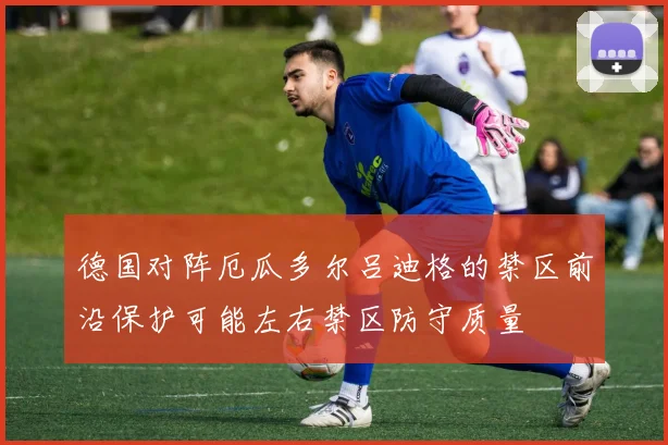 德国对阵厄瓜多尔吕迪格的禁区前沿保护可能左右禁区防守质量