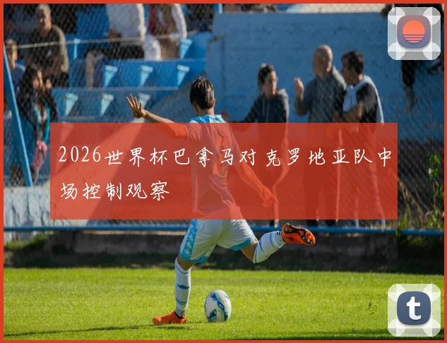 2026世界杯巴拿马对克罗地亚队中场控制观察