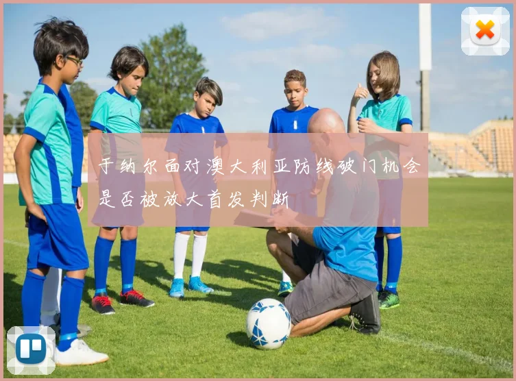 于纳尔面对澳大利亚防线破门机会是否被放大首发判断