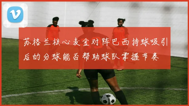 苏格兰核心麦金对阵巴西持球吸引后的分球能否帮助球队掌握节奏