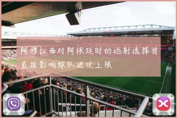 阿穆拉面对阿根廷时的远射选择将直接影响球队进攻上限