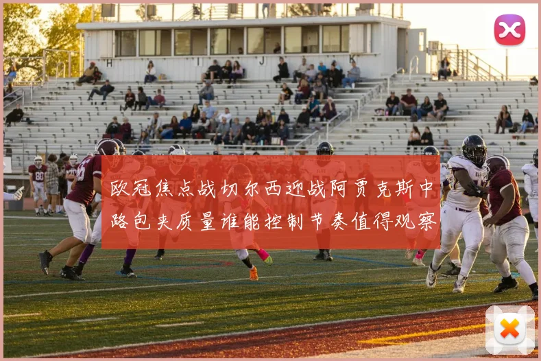 欧冠焦点战切尔西迎战阿贾克斯中路包夹质量谁能控制节奏值得观察
