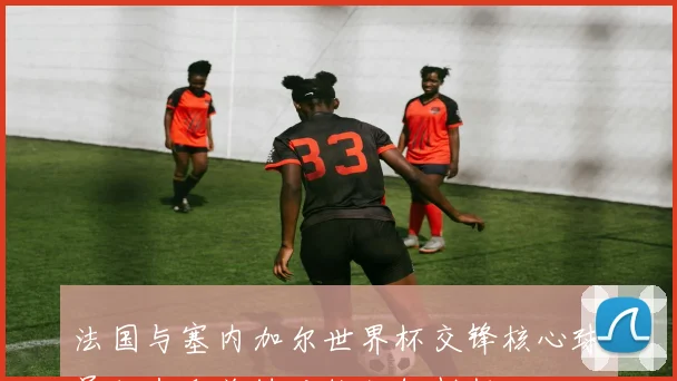 法国与塞内加尔世界杯交锋核心球员状态和关键对位如何判断