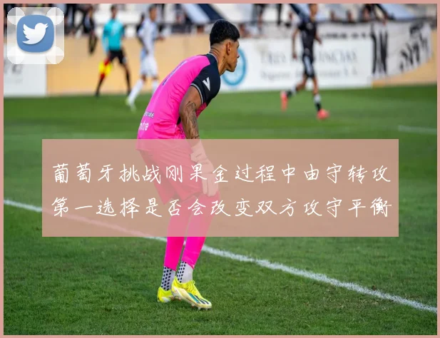 葡萄牙挑战刚果金过程中由守转攻第一选择是否会改变双方攻守平衡