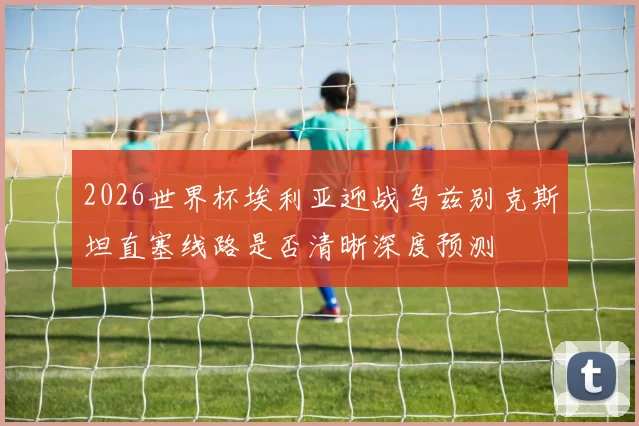 2026世界杯埃利亚迎战乌兹别克斯坦直塞线路是否清晰深度预测