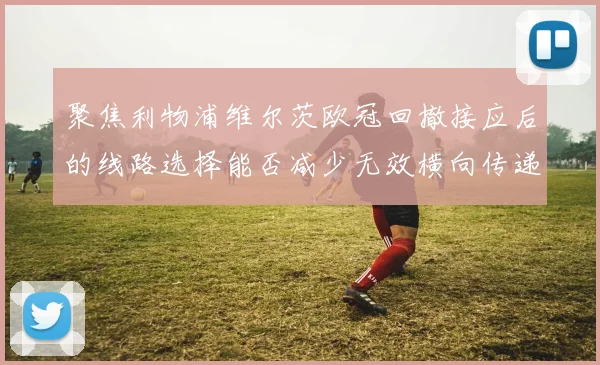 聚焦利物浦维尔茨欧冠回撤接应后的线路选择能否减少无效横向传递